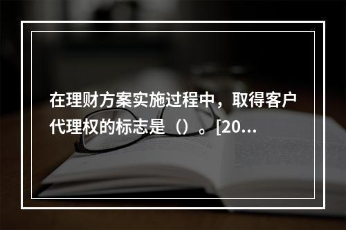 在理财方案实施过程中，取得客户代理权的标志是（）。[2015