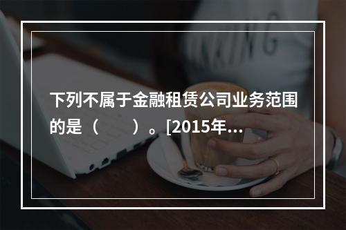 下列不属于金融租赁公司业务范围的是（　　）。[2015年10