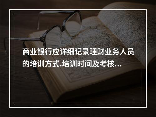 商业银行应详细记录理财业务人员的培训方式.培训时间及考核结果