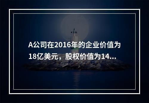 A公司在2016年的企业价值为18亿美元，股权价值为14.5