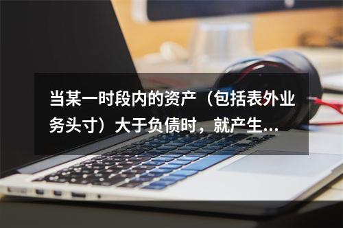 当某一时段内的资产（包括表外业务头寸）大于负债时，就产生了负