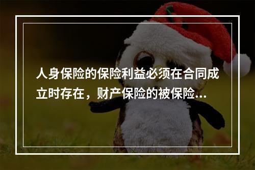 人身保险的保险利益必须在合同成立时存在，财产保险的被保险人在