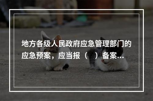 地方各级人民政府应急管理部门的应急预案，应当报（　）备案，同