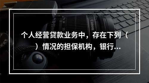 个人经营贷款业务中，存在下列（　　）情况的担保机构，银行应暂