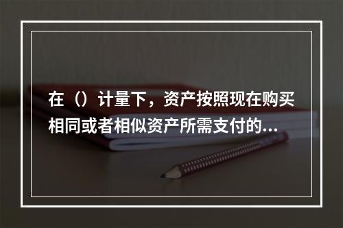 在（）计量下，资产按照现在购买相同或者相似资产所需支付的现金