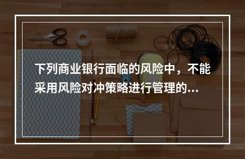 下列商业银行面临的风险中，不能采用风险对冲策略进行管理的是(