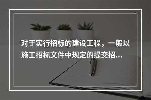 对于实行招标的建设工程，一般以施工招标文件中规定的提交招标文