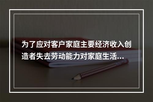 为了应对客户家庭主要经济收入创造者失去劳动能力对家庭生活造成