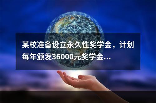 某校准备设立永久性奖学金，计划每年颁发36000元奖学金，若