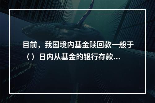 目前，我国境内基金赎回款一般于（ ）日内从基金的银行存款账户