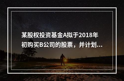 某股权投资基金A拟于2018年初购买B公司的股票，并计划于2