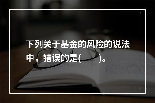 下列关于基金的风险的说法中，错误的是(　　)。