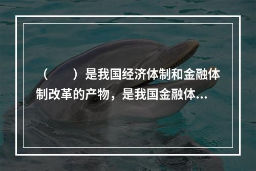 （　　）是我国经济体制和金融体制改革的产物，是我国金融体系中