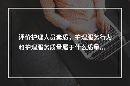 评价护理人员素质，护理服务行为和护理服务质量属于什么质量评价