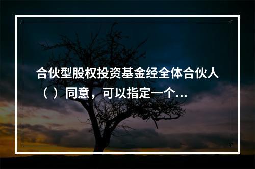 合伙型股权投资基金经全体合伙人（  ）同意，可以指定一个或者