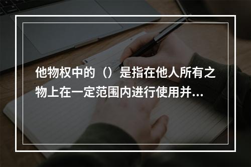 他物权中的（）是指在他人所有之物上在一定范围内进行使用并获取