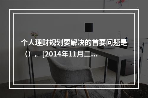 个人理财规划要解决的首要问题是（）。[2014年11月二级真