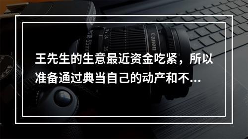 王先生的生意最近资金吃紧，所以准备通过典当自己的动产和不动产