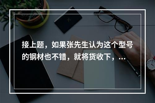 接上题，如果张先生认为这个型号的钢材也不错，就将货收下，则（