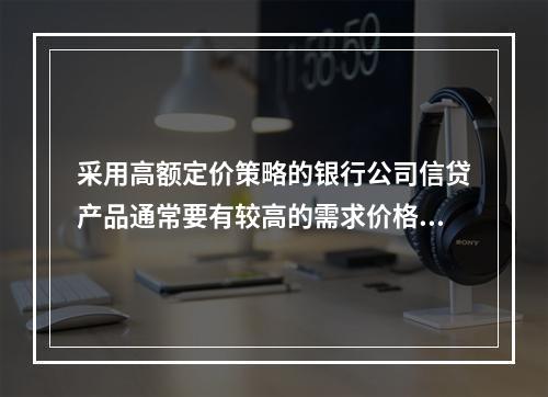 采用高额定价策略的银行公司信贷产品通常要有较高的需求价格弹性