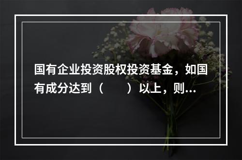 国有企业投资股权投资基金，如国有成分达到（　　）以上，则股权