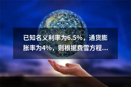 已知名义利率为6.5%，通货膨胀率为4%，则根据费雪方程式计