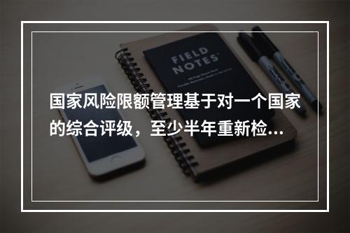 国家风险限额管理基于对一个国家的综合评级，至少半年重新检查一