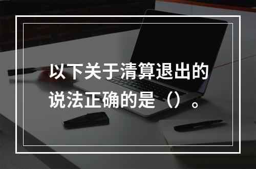 以下关于清算退出的说法正确的是（）。