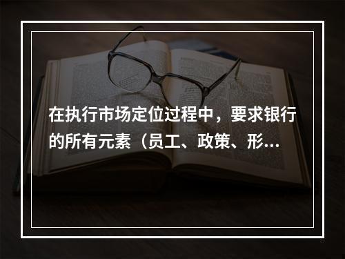 在执行市场定位过程中，要求银行的所有元素（员工、政策、形象等