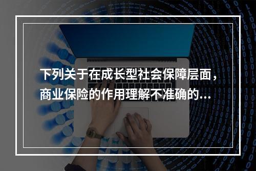 下列关于在成长型社会保障层面，商业保险的作用理解不准确的是（