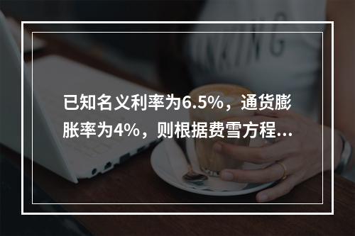 已知名义利率为6.5%，通货膨胀率为4%，则根据费雪方程式计