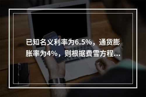 已知名义利率为6.5%，通货膨胀率为4%，则根据费雪方程式计