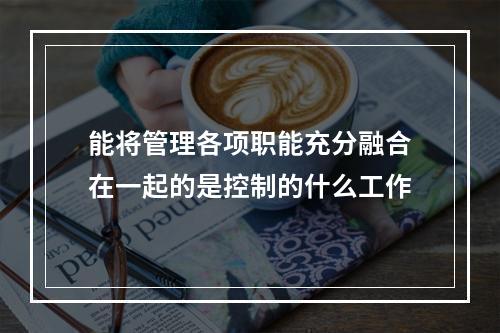 能将管理各项职能充分融合在一起的是控制的什么工作