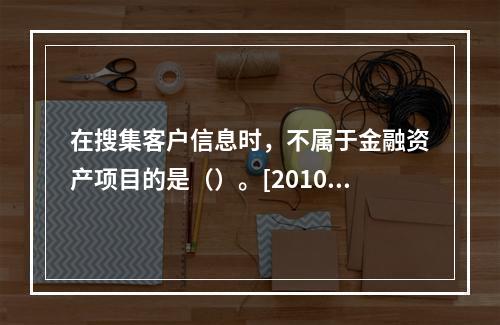 在搜集客户信息时，不属于金融资产项目的是（）。[2010年5