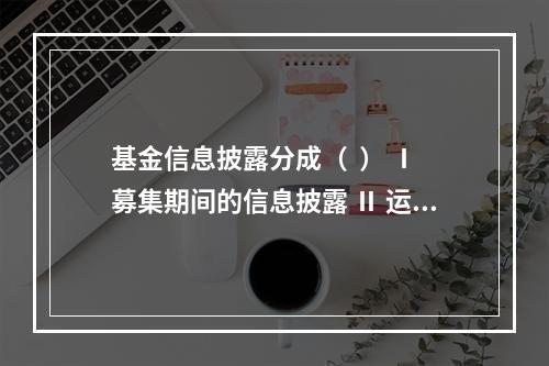 基金信息披露分成（  ） Ⅰ 募集期间的信息披露 Ⅱ 运作期