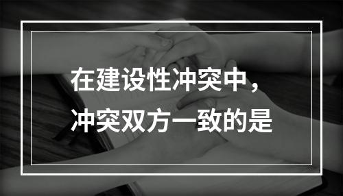 在建设性冲突中，冲突双方一致的是