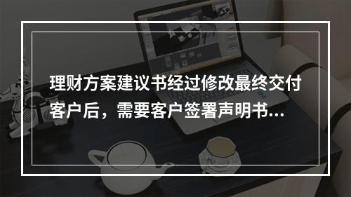 理财方案建议书经过修改最终交付客户后，需要客户签署声明书，一