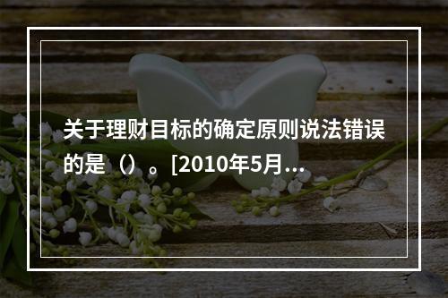 关于理财目标的确定原则说法错误的是（）。[2010年5月二级