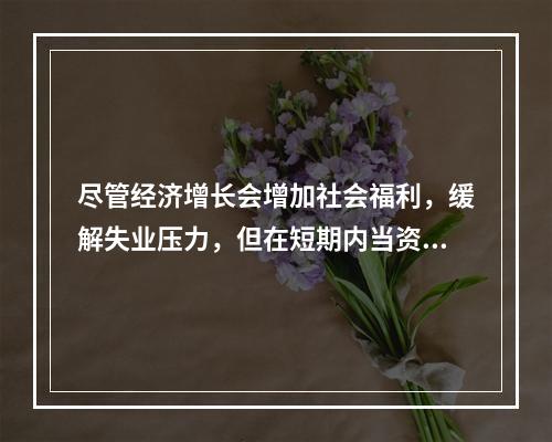 尽管经济增长会增加社会福利，缓解失业压力，但在短期内当资源接