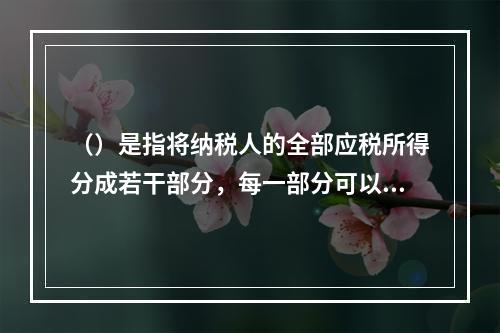 （）是指将纳税人的全部应税所得分成若干部分，每一部分可以包括