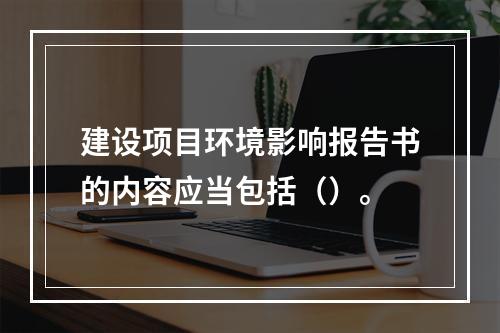 建设项目环境影响报告书的内容应当包括（）。