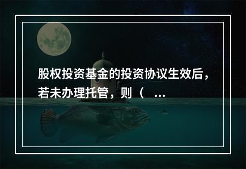 股权投资基金的投资协议生效后，若未办理托管，则（     ）