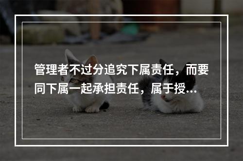 管理者不过分追究下属责任，而要同下属一起承担责任，属于授权中