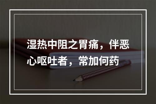 湿热中阻之胃痛，伴恶心呕吐者，常加何药