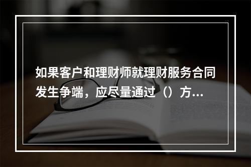 如果客户和理财师就理财服务合同发生争端，应尽量通过（）方式解