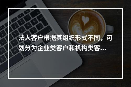 法人客户根据其组织形式不同，可划分为企业类客户和机构类客户。