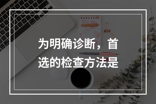 为明确诊断，首选的检查方法是