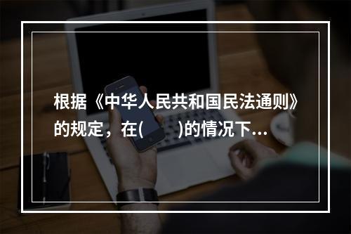 根据《中华人民共和国民法通则》的规定，在(　　)的情况下，委