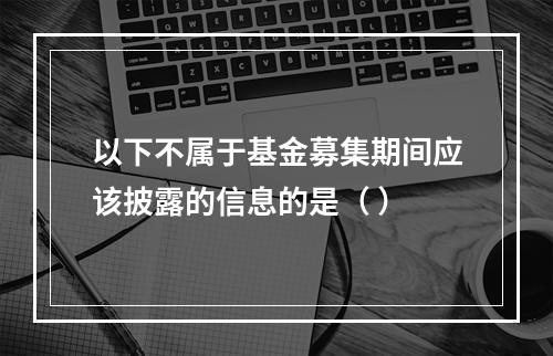 以下不属于基金募集期间应该披露的信息的是（ ）