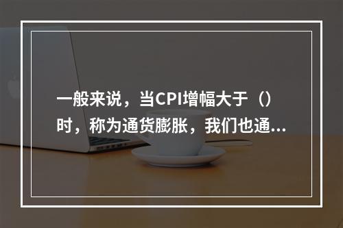 一般来说，当CPI增幅大于（）时，称为通货膨胀，我们也通常把